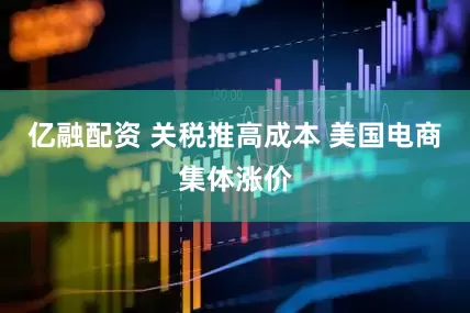 亿融配资 关税推高成本 美国电商集体涨价