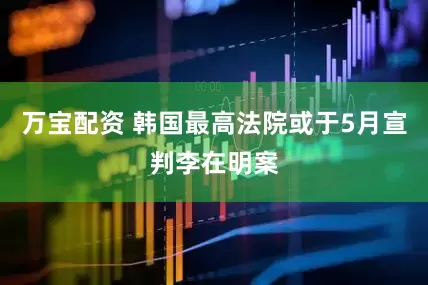 万宝配资 韩国最高法院或于5月宣判李在明案