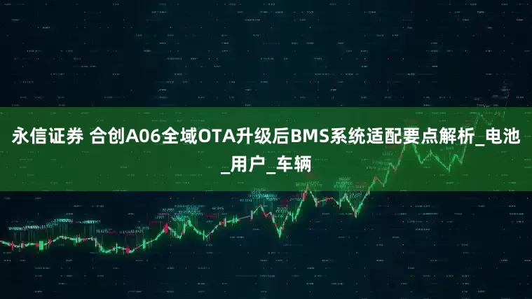 永信证券 合创A06全域OTA升级后BMS系统适配要点解析_电池_用户_车辆