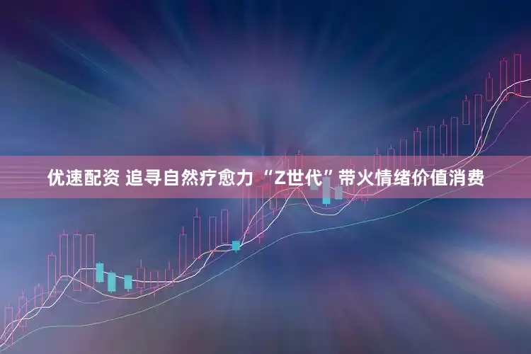 优速配资 追寻自然疗愈力 “Z世代”带火情绪价值消费