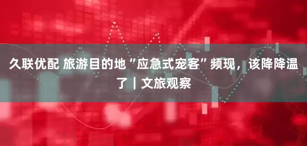 久联优配 旅游目的地“应急式宠客”频现，该降降温了｜文旅观察