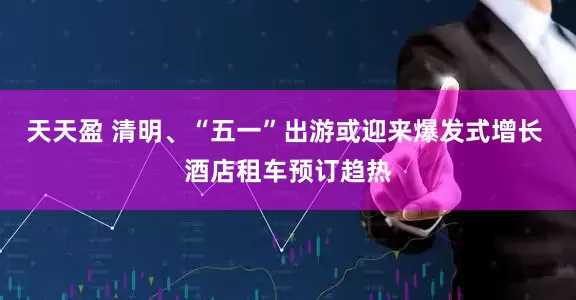天天盈 清明、“五一”出游或迎来爆发式增长 酒店租车预订趋热