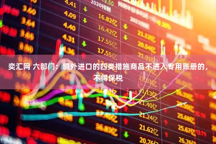 奕汇网 六部门：境外进口的四类措施商品不进入专用账册的，不得保税