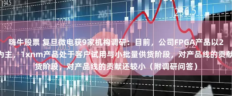 嗨牛股票 复旦微电获9家机构调研：目前，公司FPGA产品以28nm亿门级产品销售为主，1xnm产品处于客户试用与小批量供货阶段，对产品线的贡献还较小（附调研问答）