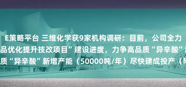 E策略平台 三维化学获9家机构调研：目前，公司全力推进“醋酸丁酸纤维素产品优化提升技改项目”建设进度，力争高品质“异辛酸”新增产能（50000吨/年）尽快建成投产（附调研问答）