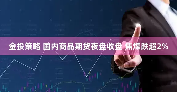 金投策略 国内商品期货夜盘收盘 焦煤跌超2%