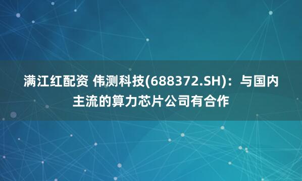满江红配资 伟测科技(688372.SH)：与国内主流的算力芯片公司有合作