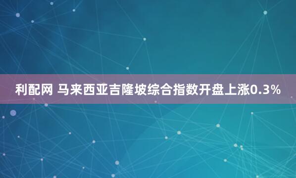 利配网 马来西亚吉隆坡综合指数开盘上涨0.3%