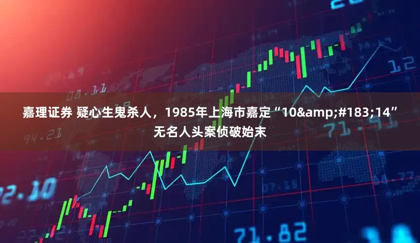 嘉理证券 疑心生鬼杀人，1985年上海市嘉定“10&#183;14”无名人头案侦破始末