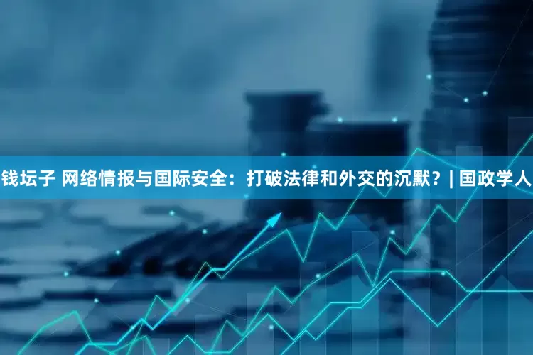 钱坛子 网络情报与国际安全：打破法律和外交的沉默？| 国政学人