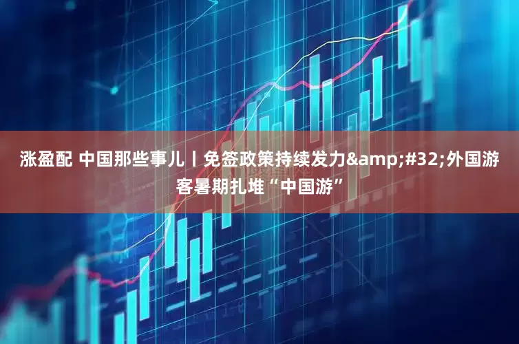 涨盈配 中国那些事儿丨免签政策持续发力&#32;外国游客暑期扎堆“中国游”