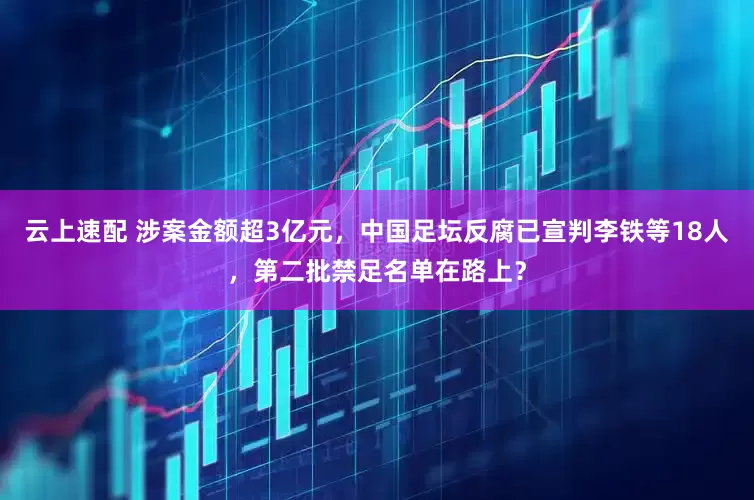 云上速配 涉案金额超3亿元，中国足坛反腐已宣判李铁等18人，第二批禁足名单在路上？