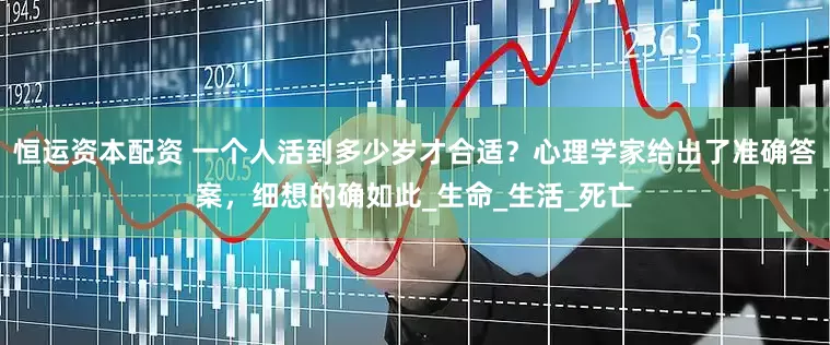 恒运资本配资 一个人活到多少岁才合适？心理学家给出了准确答案，细想的确如此_生命_生活_死亡