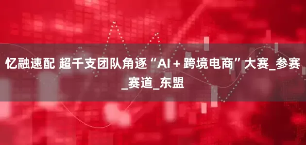 忆融速配 超千支团队角逐“AI＋跨境电商”大赛_参赛_赛道_东盟