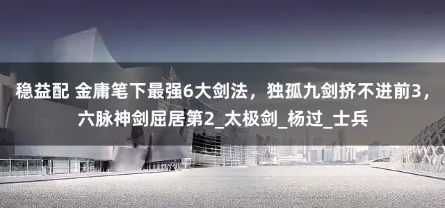 稳益配 金庸笔下最强6大剑法，独孤九剑挤不进前3，六脉神剑屈居第2_太极剑_杨过_士兵