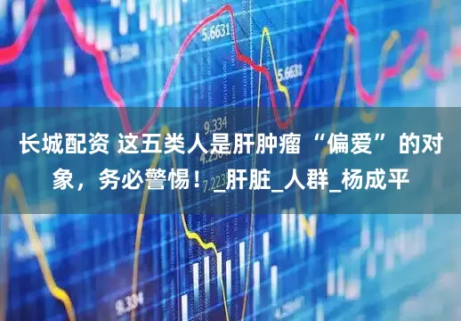 长城配资 这五类人是肝肿瘤 “偏爱” 的对象，务必警惕！_肝脏_人群_杨成平