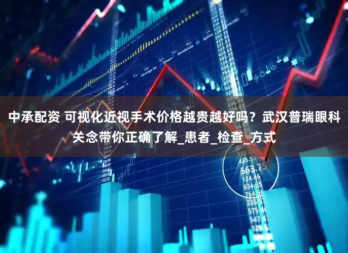 中承配资 可视化近视手术价格越贵越好吗？武汉普瑞眼科关念带你正确了解_患者_检查_方式