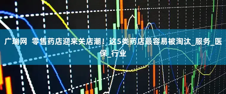 广瑞网  零售药店迎来关店潮！这5类药店最容易被淘汰_服务_医保_行业