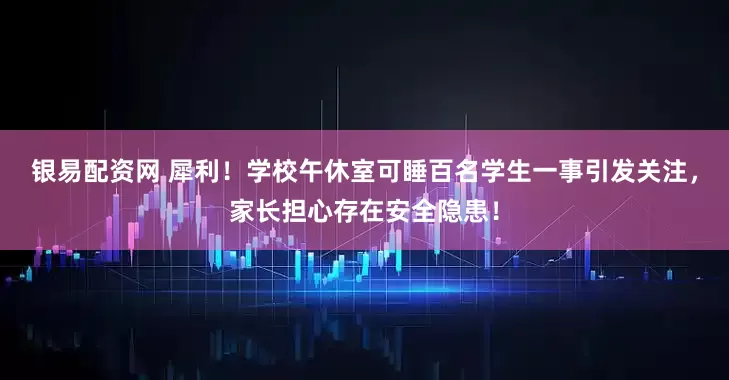 银易配资网 犀利！学校午休室可睡百名学生一事引发关注，家长担心存在安全隐患！