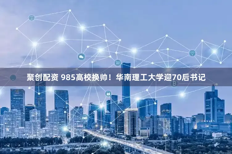 聚创配资 985高校换帅！华南理工大学迎70后书记
